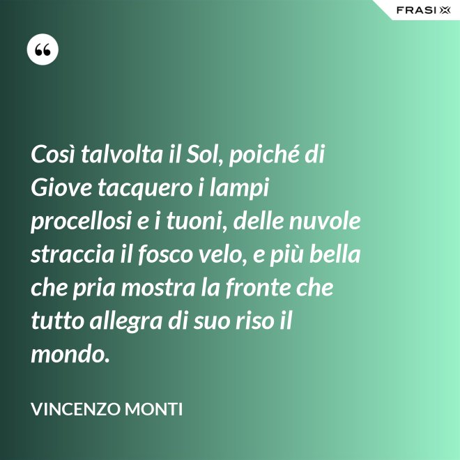 Così talvolta il Sol, poiché di Giove tacquero i lampi procellosi e i tuoni, delle nuvole straccia il fosco velo, e più bella che pria mostra la fronte che tutto allegra di suo riso il mondo. - Vincenzo Monti
