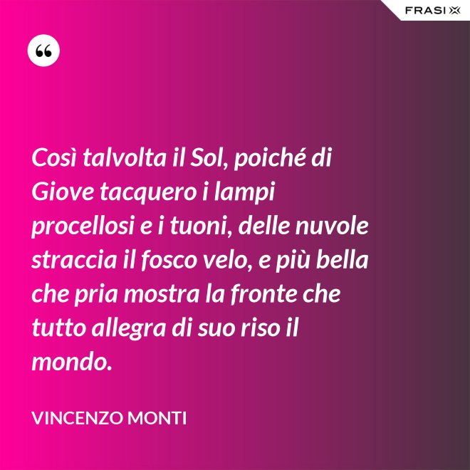 Così talvolta il Sol, poiché di Giove tacquero i lampi procellosi e i tuoni, delle nuvole straccia il fosco velo, e più bella che pria mostra la fronte che tutto allegra di suo riso il mondo. - Vincenzo Monti