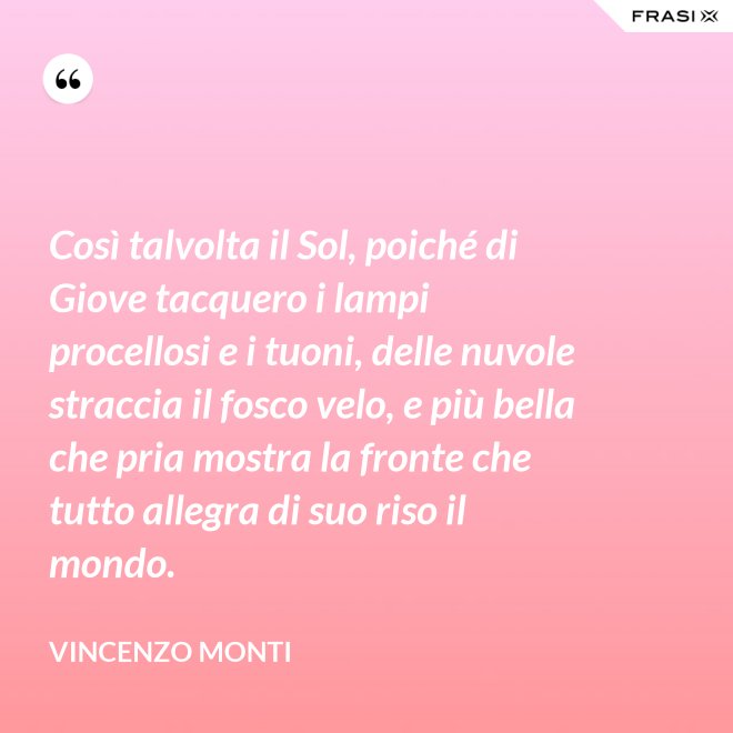 Così talvolta il Sol, poiché di Giove tacquero i lampi procellosi e i tuoni, delle nuvole straccia il fosco velo, e più bella che pria mostra la fronte che tutto allegra di suo riso il mondo. - Vincenzo Monti