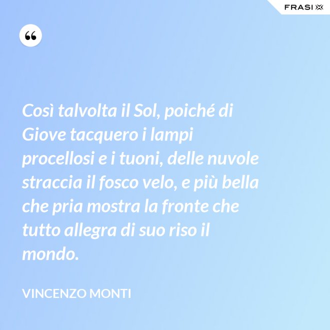 Così talvolta il Sol, poiché di Giove tacquero i lampi procellosi e i tuoni, delle nuvole straccia il fosco velo, e più bella che pria mostra la fronte che tutto allegra di suo riso il mondo. - Vincenzo Monti