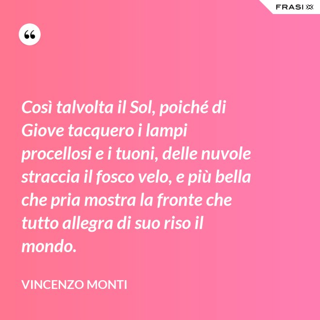 Così talvolta il Sol, poiché di Giove tacquero i lampi procellosi e i tuoni, delle nuvole straccia il fosco velo, e più bella che pria mostra la fronte che tutto allegra di suo riso il mondo. - Vincenzo Monti