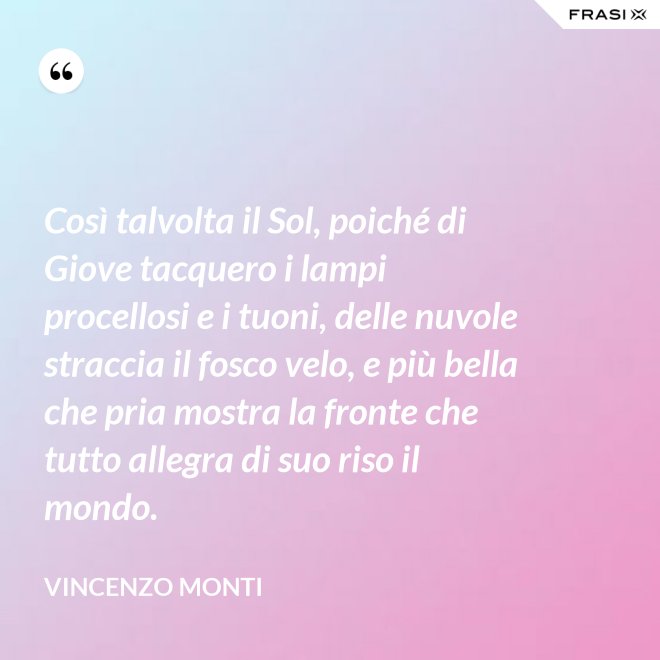 Così talvolta il Sol, poiché di Giove tacquero i lampi procellosi e i tuoni, delle nuvole straccia il fosco velo, e più bella che pria mostra la fronte che tutto allegra di suo riso il mondo. - Vincenzo Monti