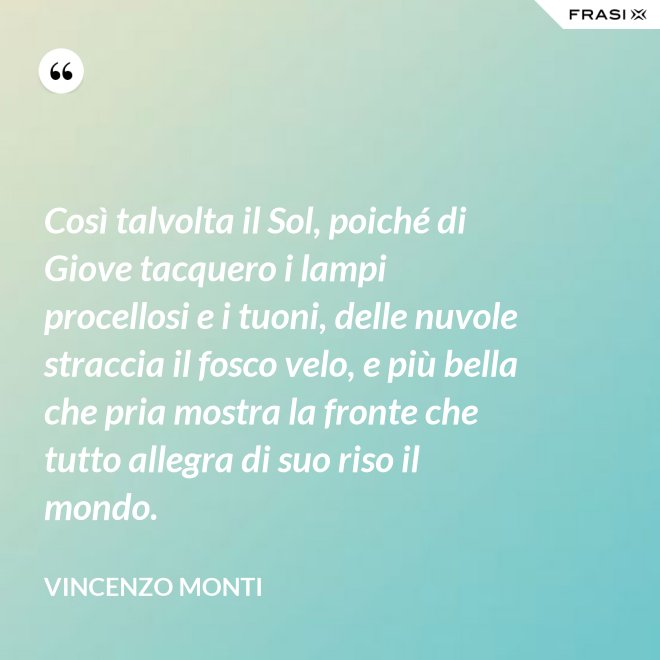 Così talvolta il Sol, poiché di Giove tacquero i lampi procellosi e i tuoni, delle nuvole straccia il fosco velo, e più bella che pria mostra la fronte che tutto allegra di suo riso il mondo. - Vincenzo Monti