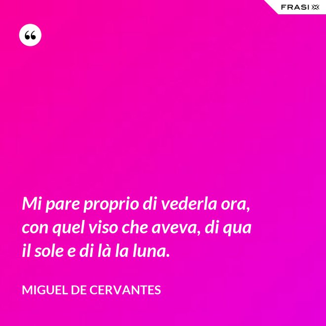 Mi pare proprio di vederla ora, con quel viso che aveva, di qua il sole e di là la luna. - Miguel de Cervantes