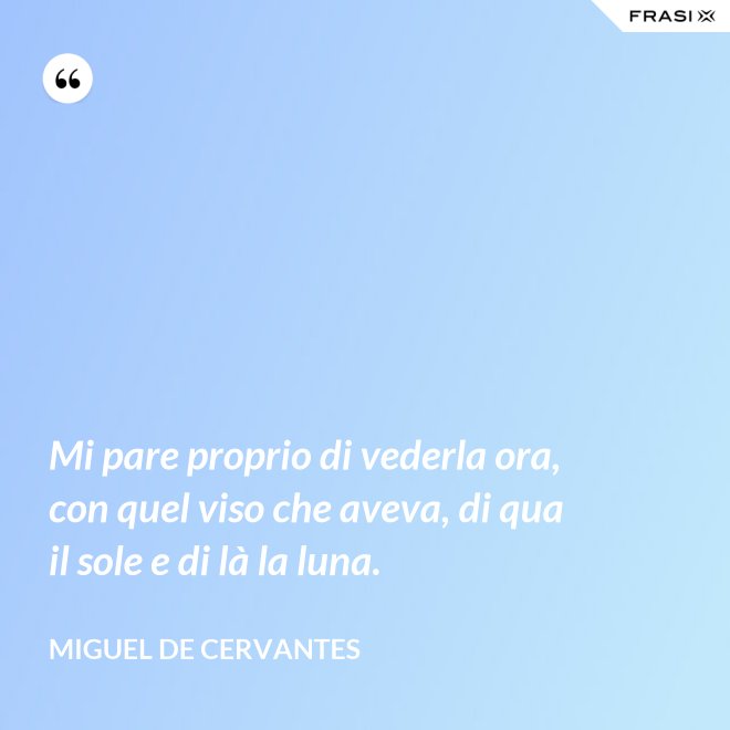 Mi pare proprio di vederla ora, con quel viso che aveva, di qua il sole e di là la luna. - Miguel de Cervantes