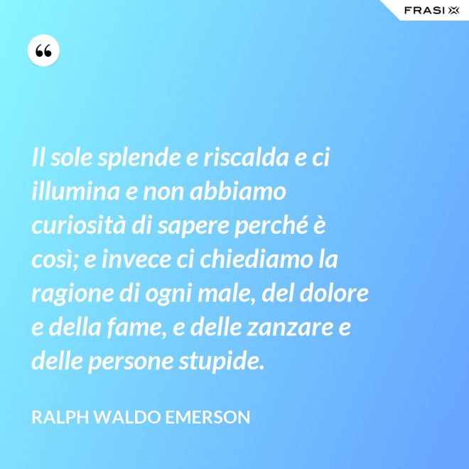 Il sole splende e riscalda e ci illumina e non abbiamo curiosità di sapere perché è così; e invece ci chiediamo la ragione di ogni male, del dolore e della fame, e delle zanzare e delle persone stupide. - Ralph Waldo Emerson