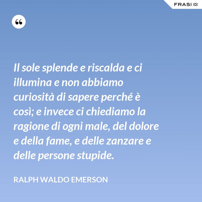 Il sole splende e riscalda e ci illumina e non abbiamo curiosità di sapere perché è così; e invece ci chiediamo la ragione di ogni male, del dolore e della fame, e delle zanzare e delle persone stupide. - Ralph Waldo Emerson