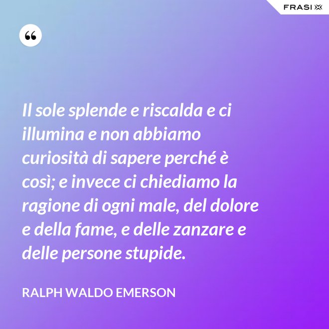 Il sole splende e riscalda e ci illumina e non abbiamo curiosità di sapere perché è così; e invece ci chiediamo la ragione di ogni male, del dolore e della fame, e delle zanzare e delle persone stupide. - Ralph Waldo Emerson