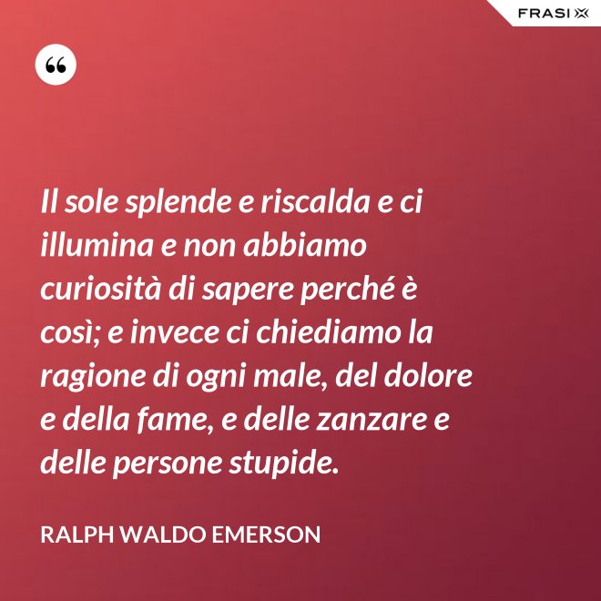 Il sole splende e riscalda e ci illumina e non abbiamo curiosità di sapere perché è così; e invece ci chiediamo la ragione di ogni male, del dolore e della fame, e delle zanzare e delle persone stupide. - Ralph Waldo Emerson