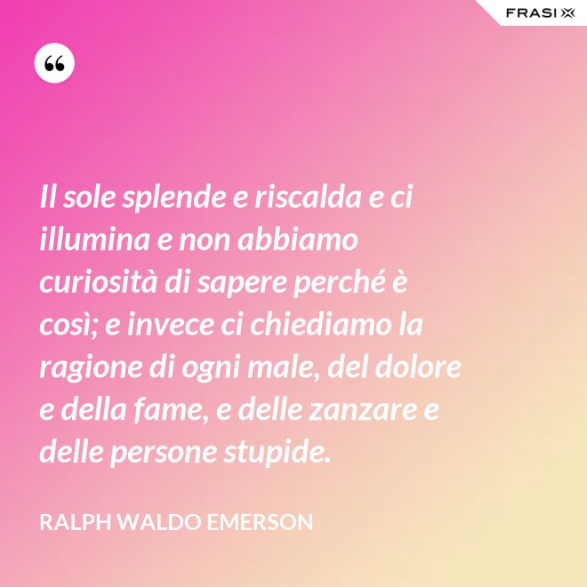 Il sole splende e riscalda e ci illumina e non abbiamo curiosità di sapere perché è così; e invece ci chiediamo la ragione di ogni male, del dolore e della fame, e delle zanzare e delle persone stupide. - Ralph Waldo Emerson