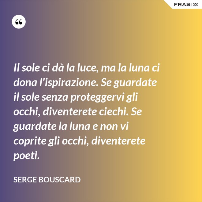 Il sole ci dà la luce, ma la luna ci dona l'ispirazione. Se guardate il sole senza proteggervi gli occhi, diventerete ciechi. Se guardate la luna e non vi coprite gli occhi, diventerete poeti. - Serge Bouscard