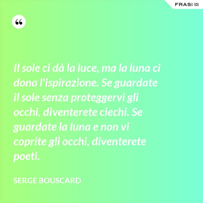 Il sole ci dà la luce, ma la luna ci dona l'ispirazione. Se guardate il sole senza proteggervi gli occhi, diventerete ciechi. Se guardate la luna e non vi coprite gli occhi, diventerete poeti. - Serge Bouscard