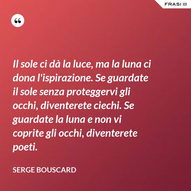 Il sole ci dà la luce, ma la luna ci dona l'ispirazione. Se guardate il sole senza proteggervi gli occhi, diventerete ciechi. Se guardate la luna e non vi coprite gli occhi, diventerete poeti. - Serge Bouscard