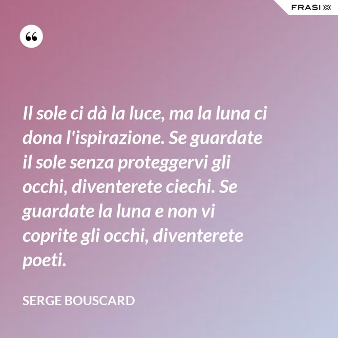 Il sole ci dà la luce, ma la luna ci dona l'ispirazione. Se guardate il sole senza proteggervi gli occhi, diventerete ciechi. Se guardate la luna e non vi coprite gli occhi, diventerete poeti. - Serge Bouscard