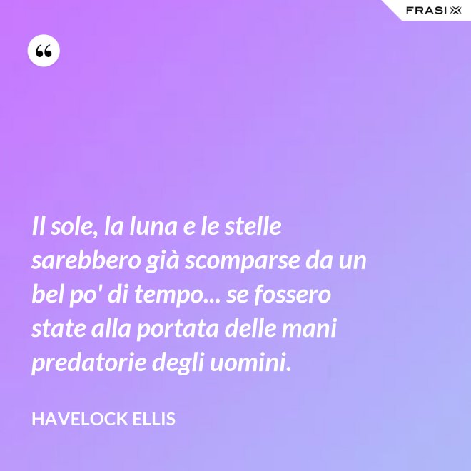 Il sole, la luna e le stelle sarebbero già scomparse da un bel po' di tempo... se fossero state alla portata delle mani predatorie degli uomini. - Havelock Ellis