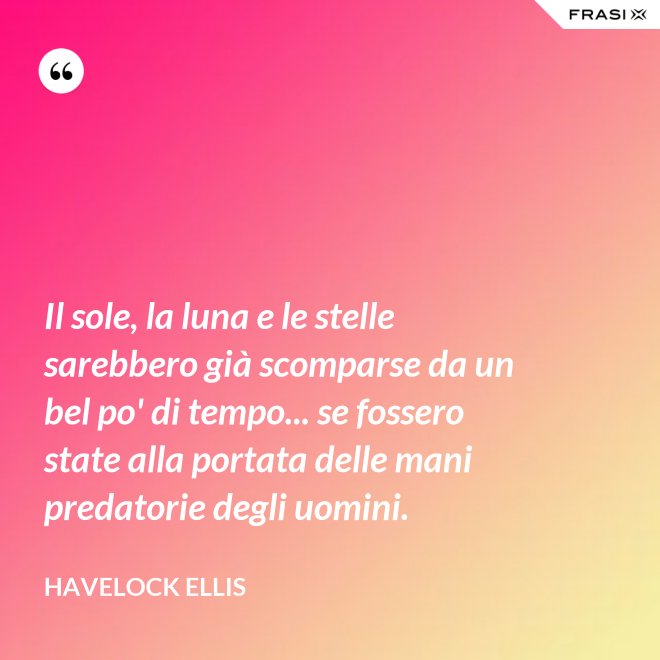 Il sole, la luna e le stelle sarebbero già scomparse da un bel po' di tempo... se fossero state alla portata delle mani predatorie degli uomini. - Havelock Ellis