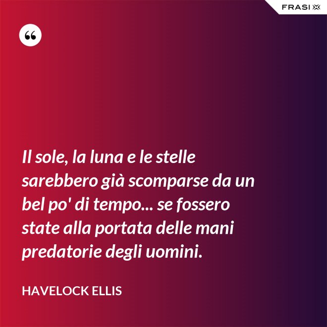 Il sole, la luna e le stelle sarebbero già scomparse da un bel po' di tempo... se fossero state alla portata delle mani predatorie degli uomini. - Havelock Ellis