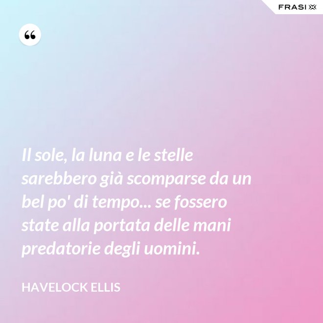Il sole, la luna e le stelle sarebbero già scomparse da un bel po' di tempo... se fossero state alla portata delle mani predatorie degli uomini. - Havelock Ellis