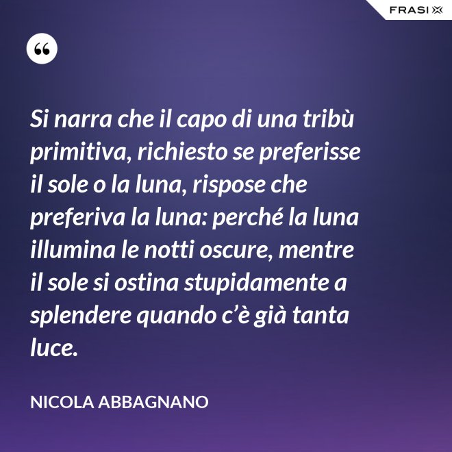 Si narra che il capo di una tribù primitiva, richiesto se preferisse il sole o la luna, rispose che preferiva la luna: perché la luna illumina le notti oscure, mentre il sole si ostina stupidamente a splendere quando c’è già tanta luce. - Nicola Abbagnano