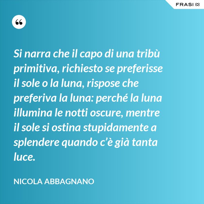 Si narra che il capo di una tribù primitiva, richiesto se preferisse il sole o la luna, rispose che preferiva la luna: perché la luna illumina le notti oscure, mentre il sole si ostina stupidamente a splendere quando c’è già tanta luce. - Nicola Abbagnano