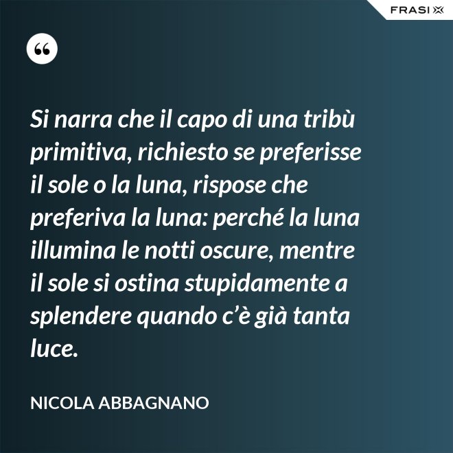 Si narra che il capo di una tribù primitiva, richiesto se preferisse il sole o la luna, rispose che preferiva la luna: perché la luna illumina le notti oscure, mentre il sole si ostina stupidamente a splendere quando c’è già tanta luce. - Nicola Abbagnano