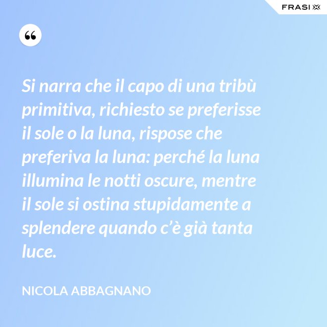 Si narra che il capo di una tribù primitiva, richiesto se preferisse il sole o la luna, rispose che preferiva la luna: perché la luna illumina le notti oscure, mentre il sole si ostina stupidamente a splendere quando c’è già tanta luce. - Nicola Abbagnano