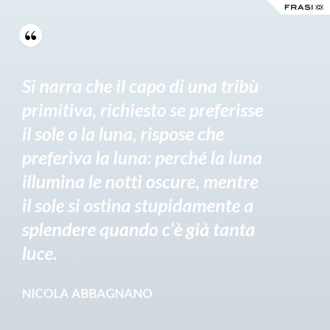 Si narra che il capo di una tribù primitiva, richiesto se preferisse il sole o la luna, rispose che preferiva la luna: perché la luna illumina le notti oscure, mentre il sole si ostina stupidamente a splendere quando c’è già tanta luce. - Nicola Abbagnano