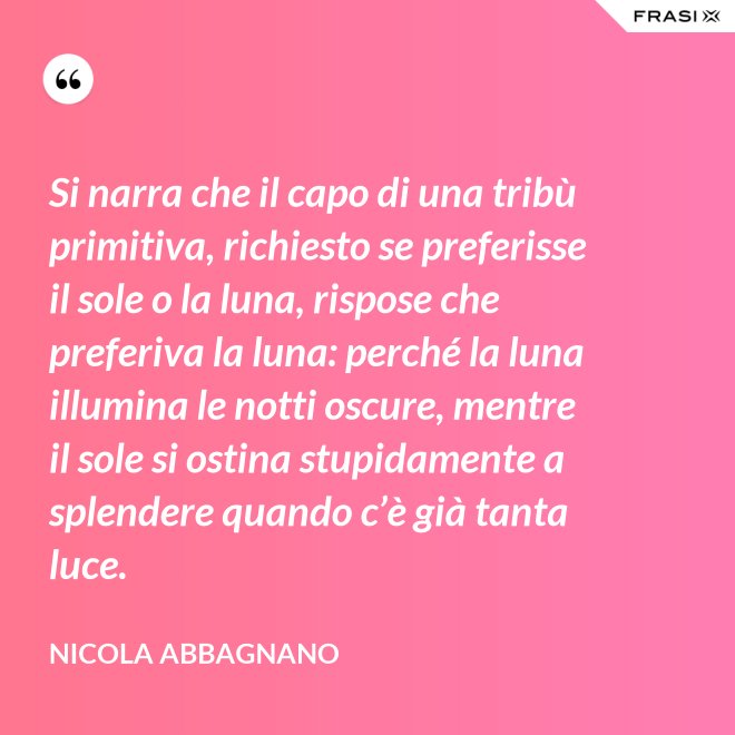 Si narra che il capo di una tribù primitiva, richiesto se preferisse il sole o la luna, rispose che preferiva la luna: perché la luna illumina le notti oscure, mentre il sole si ostina stupidamente a splendere quando c’è già tanta luce. - Nicola Abbagnano