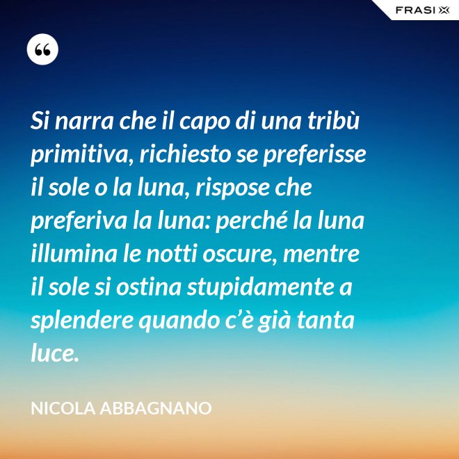 Si narra che il capo di una tribù primitiva, richiesto se preferisse il sole o la luna, rispose che preferiva la luna: perché la luna illumina le notti oscure, mentre il sole si ostina stupidamente a splendere quando c’è già tanta luce. - Nicola Abbagnano