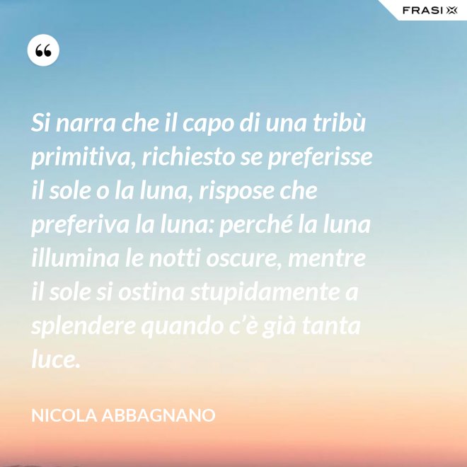 Si narra che il capo di una tribù primitiva, richiesto se preferisse il sole o la luna, rispose che preferiva la luna: perché la luna illumina le notti oscure, mentre il sole si ostina stupidamente a splendere quando c’è già tanta luce. - Nicola Abbagnano