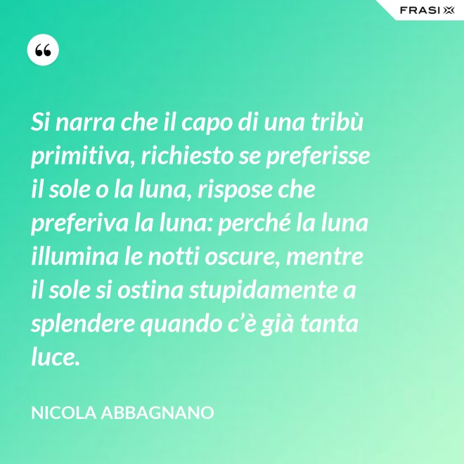 Si narra che il capo di una tribù primitiva, richiesto se preferisse il sole o la luna, rispose che preferiva la luna: perché la luna illumina le notti oscure, mentre il sole si ostina stupidamente a splendere quando c’è già tanta luce. - Nicola Abbagnano