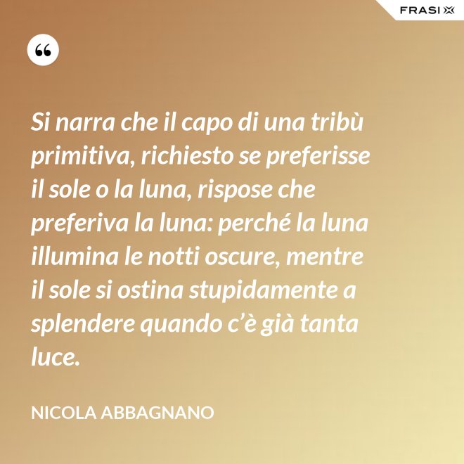 Si narra che il capo di una tribù primitiva, richiesto se preferisse il sole o la luna, rispose che preferiva la luna: perché la luna illumina le notti oscure, mentre il sole si ostina stupidamente a splendere quando c’è già tanta luce. - Nicola Abbagnano