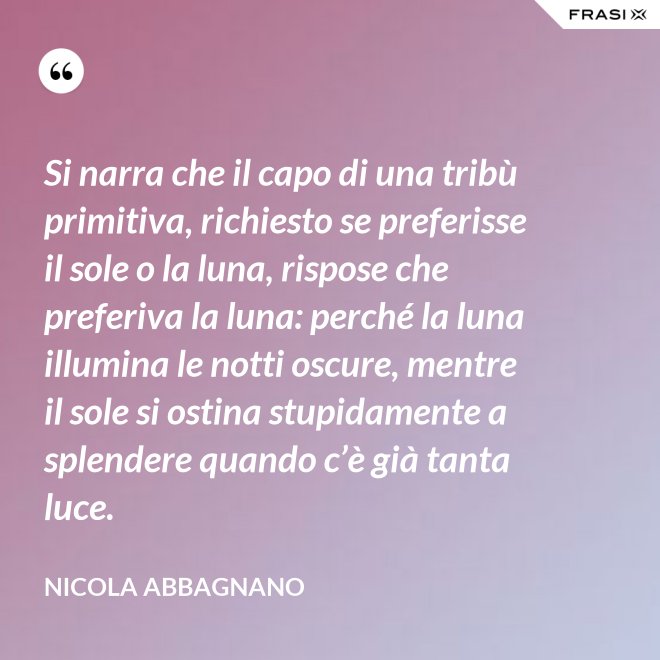 Si narra che il capo di una tribù primitiva, richiesto se preferisse il sole o la luna, rispose che preferiva la luna: perché la luna illumina le notti oscure, mentre il sole si ostina stupidamente a splendere quando c’è già tanta luce. - Nicola Abbagnano