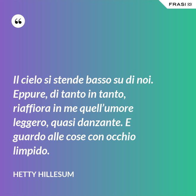 Il cielo si stende basso su di noi. Eppure, di tanto in tanto, riaffiora in me quell’umore leggero, quasi danzante. E guardo alle cose con occhio limpido. - Hetty Hillesum