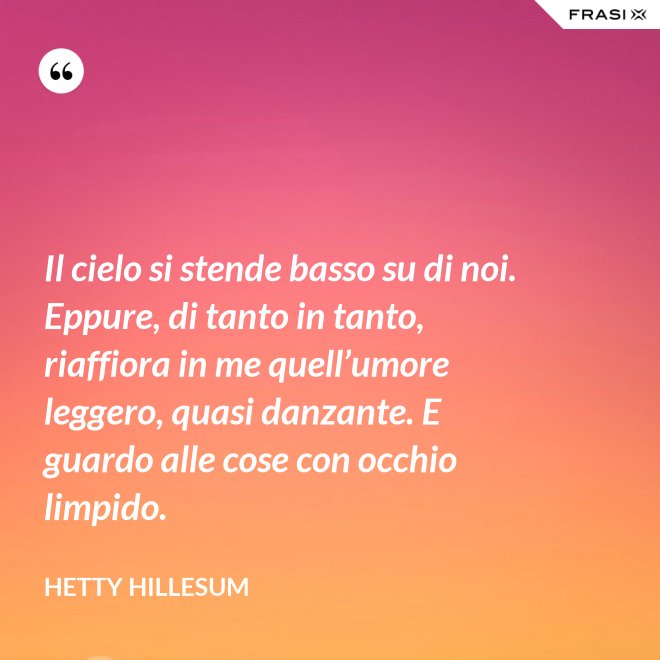 Il cielo si stende basso su di noi. Eppure, di tanto in tanto, riaffiora in me quell’umore leggero, quasi danzante. E guardo alle cose con occhio limpido. - Hetty Hillesum