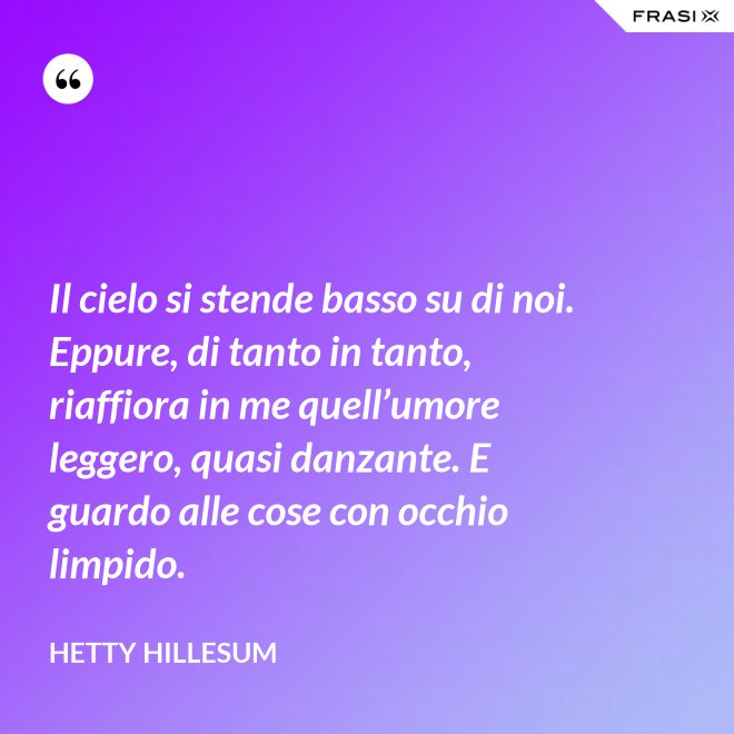 Il cielo si stende basso su di noi. Eppure, di tanto in tanto, riaffiora in me quell’umore leggero, quasi danzante. E guardo alle cose con occhio limpido. - Hetty Hillesum