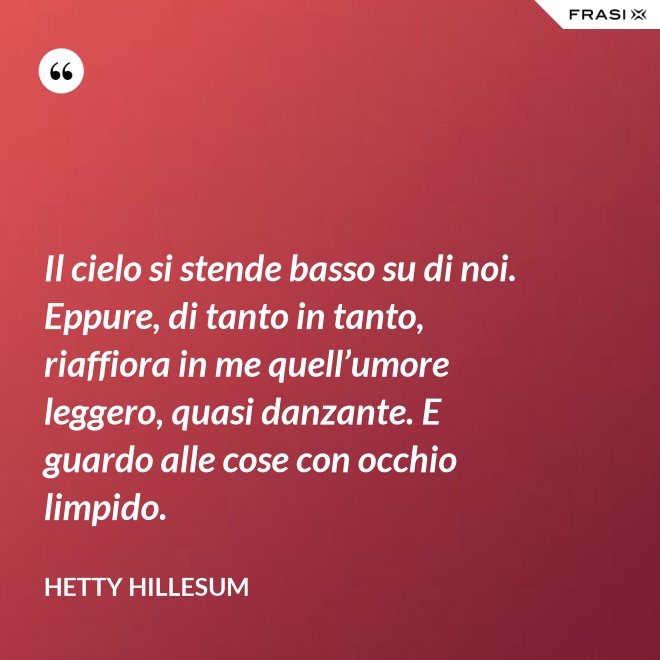Il cielo si stende basso su di noi. Eppure, di tanto in tanto, riaffiora in me quell’umore leggero, quasi danzante. E guardo alle cose con occhio limpido. - Hetty Hillesum