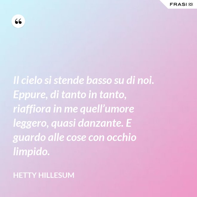 Il cielo si stende basso su di noi. Eppure, di tanto in tanto, riaffiora in me quell’umore leggero, quasi danzante. E guardo alle cose con occhio limpido. - Hetty Hillesum