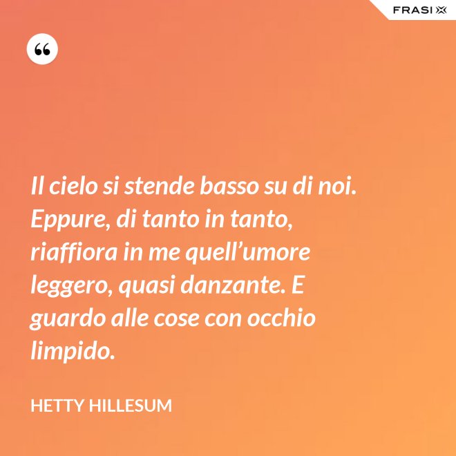 Il cielo si stende basso su di noi. Eppure, di tanto in tanto, riaffiora in me quell’umore leggero, quasi danzante. E guardo alle cose con occhio limpido. - Hetty Hillesum