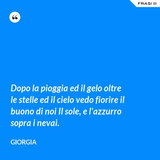 Dopo la pioggia ed il gelo oltre le stelle ed il cielo vedo fiorire il buono di noi Il sole, e l'azzurro sopra i nevai. - Giorgia