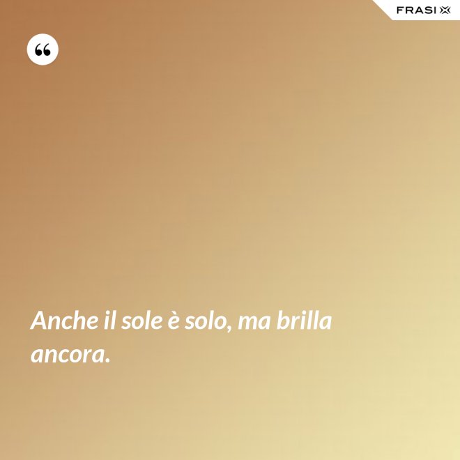 Anche il sole è solo, ma brilla ancora. - Anonimo