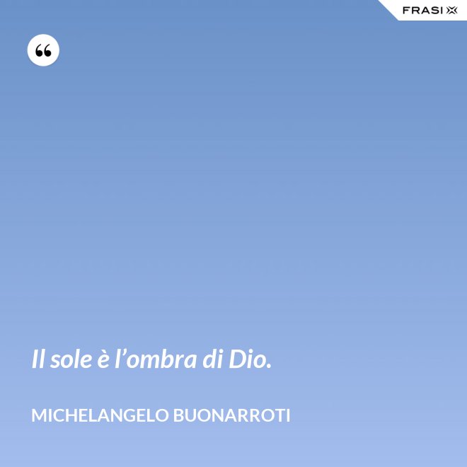 Il sole è l’ombra di Dio. - Michelangelo Buonarroti