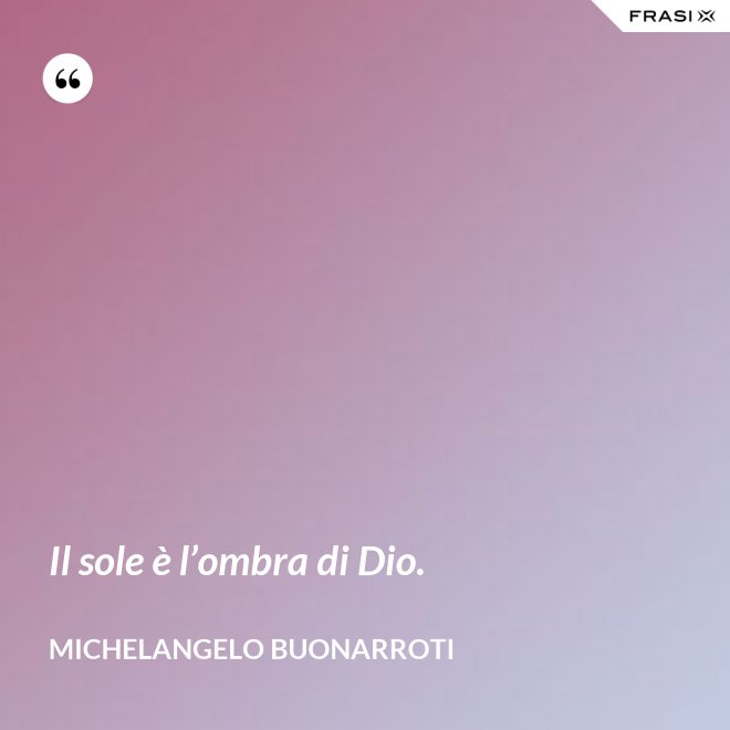 Il sole è l’ombra di Dio. - Michelangelo Buonarroti