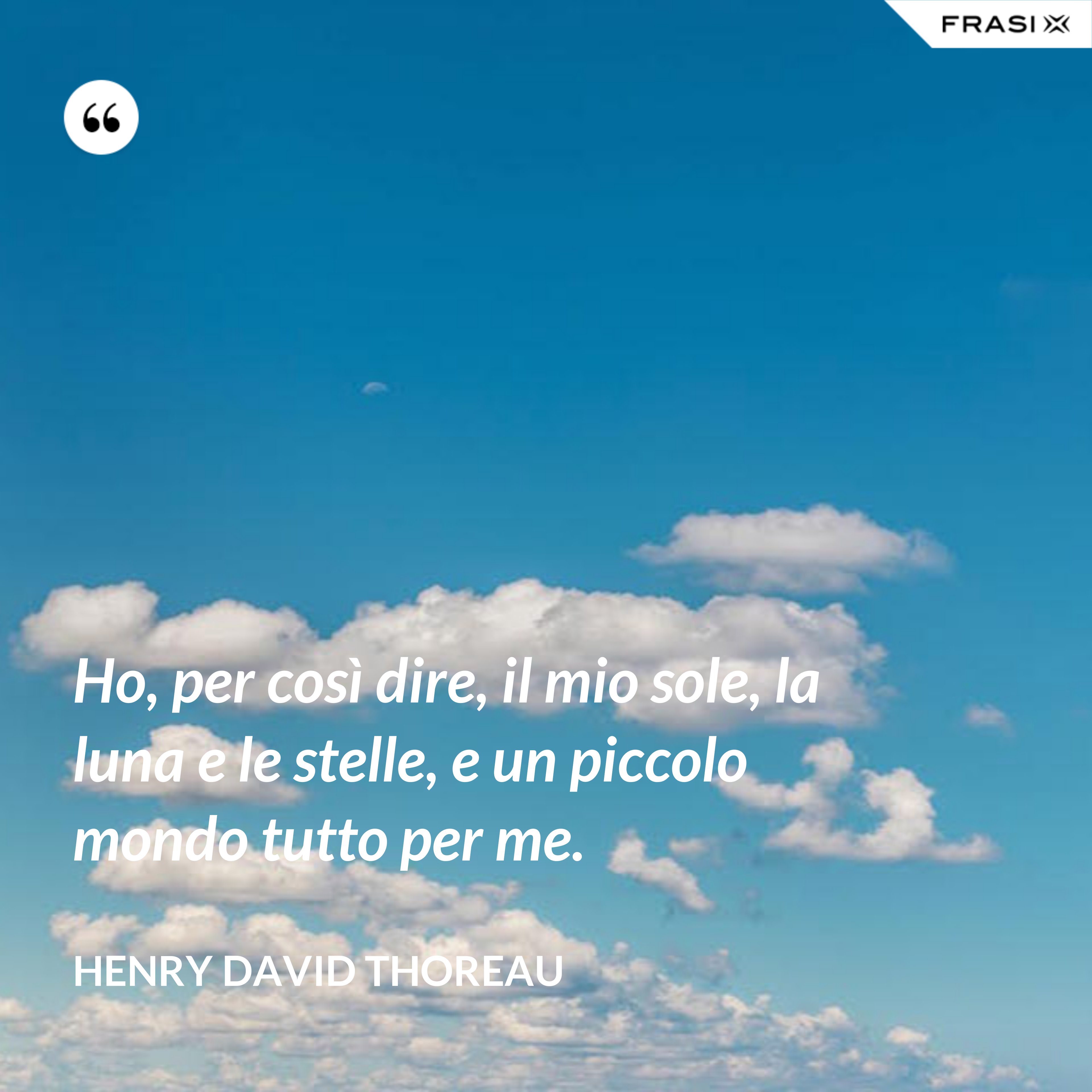 Ho, per così dire, il mio sole, la luna e le stelle, e un piccolo mondo tutto per me. - Henry David Thoreau