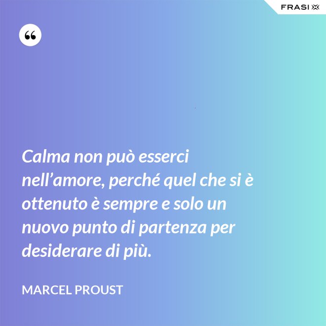 Calma non può esserci nell’amore, perché quel che si è ottenuto è sempre e solo un nuovo punto di partenza per desiderare di più. - Marcel Proust