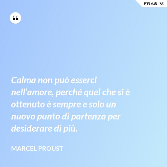 Calma non può esserci nell’amore, perché quel che si è ottenuto è sempre e solo un nuovo punto di partenza per desiderare di più. - Marcel Proust