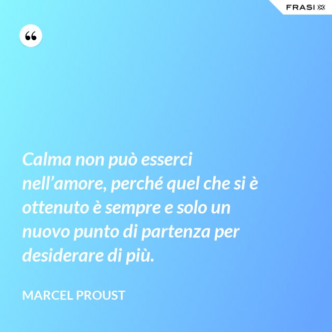 Calma non può esserci nell’amore, perché quel che si è ottenuto è sempre e solo un nuovo punto di partenza per desiderare di più. - Marcel Proust