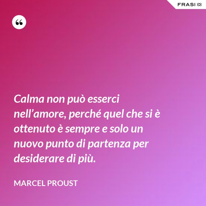 Calma non può esserci nell’amore, perché quel che si è ottenuto è sempre e solo un nuovo punto di partenza per desiderare di più. - Marcel Proust