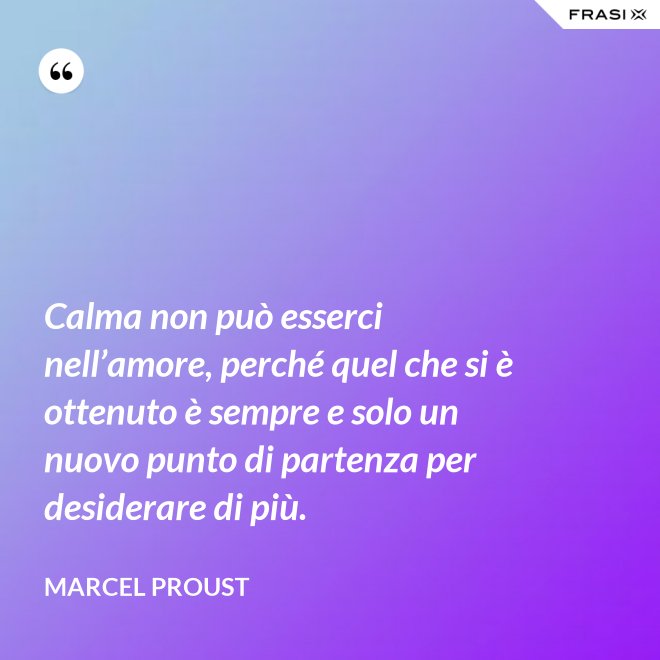 Calma non può esserci nell’amore, perché quel che si è ottenuto è sempre e solo un nuovo punto di partenza per desiderare di più. - Marcel Proust