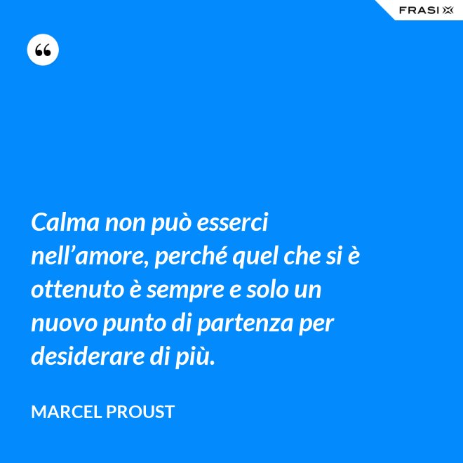 Calma non può esserci nell’amore, perché quel che si è ottenuto è sempre e solo un nuovo punto di partenza per desiderare di più. - Marcel Proust